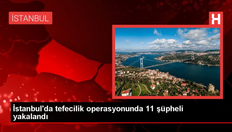 İstanbul’da tefecilere yönelik operasyonda 11 şüpheli gözaltına alındı